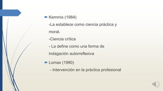  Kemmis (1984)
-La establece como ciencia práctica y
moral.
-Ciencia crítica
- La define como una forma de
indagación aut...