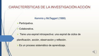 CARACTERÍSTICAS DE LA INVESTIGACIÓN ACCIÓN
Kemmis y McTaggart (1988)
Participativa.
Colaborativa.
 Tiene una espiral introspectiva: una espiral de ciclos de
planificación, acción, observación y reflexión.
Es un proceso sistemático de aprendizaje.
 