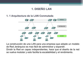 1. DISEÑO LAN
1. 1 Arquitectura de la LAN Conmutada
La construcción de una LAN para una empresa que adopte un modelo
de Red Jerárquico es mas fácil de administrar y expandir.
Dividir la Red en capas independientes, hace que el diseño de la red
se vuelva modular y esto facilita la escalabilidad y el rendimiento.
 