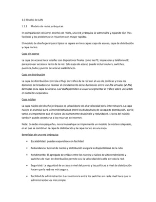 1.0 Diseño de LAN
1.1.1

Modelo de redes jerárquicas

En comparación con otros diseños de redes, una red jerárquica se administra y expande con más
facilidad y los problemas se resuelven con mayor rapidez.
El modelo de diseño jerárquico típico se separa en tres capas: capa de acceso, capa de distribución
y capa núcleo.
Capa de acceso
La capa de acceso hace interfaz con dispositivos finales como las PC, impresoras y teléfonos IP,
para proveer acceso al resto de la red. Esta capa de acceso puede incluir routers, switches,
puentes, hubs y puntos de acceso inalámbricos.
Capa de distribución
La capa de distribución controla el flujo de tráfico de la red con el uso de políticas y traza los
dominios de broadcast al realizar el enrutamiento de las funciones entre las LAN virtuales (VLAN)
definidas en la capa de acceso. Las VLAN permiten al usuario segmentar el tráfico sobre un switch
en subredes separadas.
Capa núcleo
La capa núcleo del diseño jerárquico es la backbone de alta velocidad de la internetwork. La capa
núcleo es esencial para la interconectividad entre los dispositivos de la capa de distribución, por lo
tanto, es importante que el núcleo sea sumamente disponible y redundante. El área del núcleo
también puede conectarse a los recursos de Internet.
Nota: En redes más pequeñas, no es inusual que se implemente un modelo de núcleo colapsado,
en el que se combinan la capa de distribución y la capa núcleo en una capa.
Beneficios de una red jerárquica
•

Escalabilidad: pueden expandirse con facilidad

•

Redundancia: A nivel de núcleo y distribución asegura la disponibilidad de la ruta

•

Rendimiento: El agregado de enlace entre los niveles y núcleo de alto rendimiento y
switches de nivel de distribución permite casi la velocidad del cable en toda la red.

•

Seguridad: La seguridad de acceso a nivel del puerto y las políticas a nivel de distribución
hacen que la red sea más segura.

•

Facilidad de administración: La consistencia entre los switches en cada nivel hace que la
administración sea más simple.

 