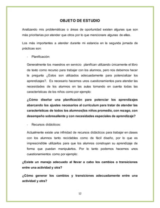 12
OBJETO DE ESTUDIO
Analizando mis problemáticas o áreas de oportunidad existen algunas que son
más prioritarias por atender que otros por lo que mencionare algunas de ellas.
Los más importantes a atender durante mi estancia en la segunda jornada de
prácticas son:
- Planificación:
Generalmente los maestros en servicio planifican utilizando únicamente el libro
de texto como recurso para trabajar con los alumnos, pero nos debemos hacer
la pregunta ¿Estos son utilizados adecuadamente para potencializar los
aprendizajes?. Es necesario hacernos unos cuestionamientos para atender las
necesidades de los alumnos en las aulas tomando en cuenta todas las
características de los niños como por ejemplo:
¿Cómo diseñar una planificación para potenciar los aprendizajes
abarcando los ajustes necesarios al currículum para tratar de atender las
características de todos los alumnos(los niños promedio, con rezago, con
desempeño sobresaliente y con necesidades especiales de aprendizaje?
- Recursos didácticos:
Actualmente existe una infinidad de recursos didácticos para trabajar en clases
con los alumnos tanto reciclables como de fácil diseño, por lo que es
imprescindible utilizarlos para que los alumnos construyan su aprendizaje de
forma que puedan manipularlos. Por lo tanto podemos hacernos unos
cuestionamientos como por ejemplo:
¿Existe un manejo adecuado al llevar a cabo los cambios o transiciones
entre una actividad y otra?
¿Cómo generar los cambios y transiciones adecuadamente entre una
actividad y otra?
 