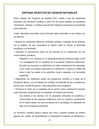 18
ENFOQUE DIDÁCTICO DE CIENCIAS NATURALES
Dicho enfoque del Programa de estudios 2011 orienta a que los estudiantes
adquieran una formación científica a partir de una gama extensa de estrategias
innovadoras, variadas y creativas que permita mejorar los procesos de aprendizaje
de los alumnos.
Cuatro elementos esenciales que el docente debe desarrollar en sus clases con
los alumnos:
• Abordar los contenidos desde los contextos sociales y culturales de los alumnos,
con el objetivo de que reconozcan la relación entre la ciencia, el desarrollo
tecnológico y el ambiente.
• Estimular la participación activa de los alumnos en la construcción de sus
conocimientos científicos.
- Respecto a mis vivencias en mi segunda jornada de prácticas induje al niño
a la investigación de mi contenido de la propuesta “Especies endémicas”,
les pedí que buscaran su significado y en clase comparamos las respuestas
y por medio de equipos organizaron la información e hicieron un folleto del
tema y este fue puesto en su periódico mural y expuesto a la comunidad
estudiantil.
• Implementar los contenidos desde una perspectiva científica a lo largo de la
Educación Básica, con la finalidad de contribuir al desarrollo de las competencias
para la vida, al perfil de egreso y a las específicas de la asignatura.
• Promover la visión de la naturaleza de la ciencia como construcción humana,
cuyos alcances y explicaciones se actualizan de manera permanente.
- Les enseñe a los alumnos con mi propuesta innovadora la existencia y
conocimiento de las especies endémicas como su cuidado y conservación
en el medio natural, así como el avance de la tecnología y la afectación de
ésta con las especies endémicas.
La formación científica básica implica que niños y jóvenes amplíen de manera
gradual sus niveles de representación e interpretación respecto de fenómenos y
 