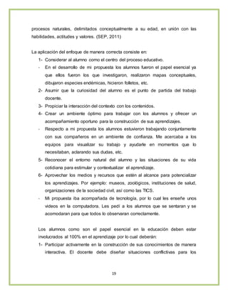 19
procesos naturales, delimitados conceptualmente a su edad, en unión con las
habilidades, actitudes y valores. (SEP, 2011)
La aplicación del enfoque de manera correcta consiste en:
1- Considerar al alumno como el centro del proceso educativo.
- En el desarrollo de mi propuesta los alumnos fueron el papel esencial ya
que ellos fueron los que investigaron, realizaron mapas conceptuales,
dibujaron especies endémicas, hicieron folletos, etc.
2- Asumir que la curiosidad del alumno es el punto de partida del trabajo
docente.
3- Propiciar la interacción del contexto con los contenidos.
4- Crear un ambiente óptimo para trabajar con los alumnos y ofrecer un
acompañamiento oportuno para la construcción de sus aprendizajes.
- Respecto a mi propuesta los alumnos estuvieron trabajando conjuntamente
con sus compañeros en un ambiente de confianza. Me acercaba a los
equipos para visualizar su trabajo y ayudarle en momentos que lo
necesitaban, aclarando sus dudas, etc.
5- Reconocer el entorno natural del alumno y las situaciones de su vida
cotidiana para estimular y contextualizar el aprendizaje.
6- Aprovechar los medios y recursos que estén al alcance para potencializar
los aprendizajes. Por ejemplo: museos, zoológicos, instituciones de salud,
organizaciones de la sociedad civil, así como las TICS.
- Mi propuesta iba acompañada de tecnología, por lo cual les enseñe unos
videos en la computadora. Les pedí a los alumnos que se sentaran y se
acomodaran para que todos lo observaran correctamente.
Los alumnos como son el papel esencial en la educación deben estar
involucrados al 100% en el aprendizaje por lo cual deberán:
1- Participar activamente en la construcción de sus conocimientos de manera
interactiva. El docente debe diseñar situaciones conflictivas para los
 