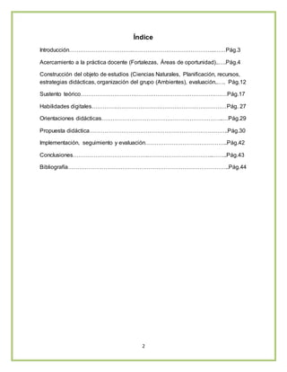2
Índice
Introducción…………………………….……………………………………..……Pág.3
Acercamiento a la práctica docente (Fortalezas, Áreas de oportunidad)..….Pág.4
Construcción del objeto de estudios (Ciencias Naturales, Planificación, recursos,
estrategias didácticas, organización del grupo (Ambientes), evaluación..…. Pág.12
Sustento teórico……………………………………………………………………Pág.17
Habilidades digitales………………………………………………………………Pág. 27
Orientaciones didácticas………………………………………………………..…Pág.29
Propuesta didáctica………………………………………………………………..Pág.30
Implementación, seguimiento y evaluación……………………………………..Pág.42
Conclusiones………………………………….……………………………..……..Pág.43
Bibliografía…………………………………………………………………………..Pág.44
 