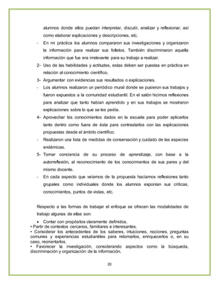 20
alumnos donde ellos puedan interpretar, discutir, analizar y reflexionar, así
como elaborar explicaciones y descripciones, etc.
- En mi práctica los alumnos compararon sus investigaciones y organizaron
la información para realizar sus folletos. También discriminaron aquella
información que fue era irrelevante para su trabajo a realizar.
2- Uso de las habilidades y actitudes, estas deben ser puestas en práctica en
relación al conocimiento científico.
3- Argumentar con evidencias sus resultados o explicaciones.
- Los alumnos realizaron un periódico mural donde se pusieron sus trabajos y
fueron expuestos a la comunidad estudiantil. En el salón hicimos reflexiones
para analizar que tanto habían aprendido y en sus trabajos se mostraron
explicaciones sobre lo que se les pedía.
4- Aprovechar los conocimientos dados en la escuela para poder aplicarlos
tanto dentro como fuera de ésta para contrastarlos con las explicaciones
propuestas desde el ámbito científico.
- Realizaron una lista de medidas de conservación y cuidado de las especies
endémicas.
5- Tomar conciencia de su proceso de aprendizaje, con base a la
autorreflexión, al reconocimiento de los conocimientos de sus pares y del
mismo docente.
- En cada aspecto que veíamos de la propuesta hacíamos reflexiones tanto
grupales como individuales donde los alumnos exponían sus criticas,
conocimientos, puntos de vistas, etc.
Respecto a las formas de trabajar el enfoque se ofrecen las modalidades de
trabajo algunas de ellas son:
 Contar con propósitos claramente definidos.
• Partir de contextos cercanos, familiares e interesantes.
• Considerar los antecedentes de los saberes, intuiciones, nociones, preguntas
comunes y experiencias estudiantiles para retomarlos, enriquecerlos o, en su
caso, reorientarlos.
• Favorecer la investigación, considerando aspectos como la búsqueda,
discriminación y organización de la información.
 