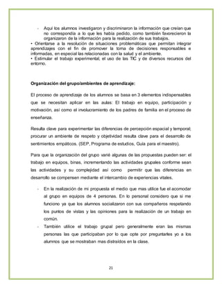 21
- Aquí los alumnos investigaron y discriminaron la información que creían que
no correspondía a lo que les había pedido, como también favorecieron la
organizaron de la información para la realización de sus trabajos.
• Orientarse a la resolución de situaciones problemáticas que permitan integrar
aprendizajes con el fin de promover la toma de decisiones responsables e
informadas, en especial las relacionadas con la salud y el ambiente.
• Estimular el trabajo experimental, el uso de las TIC y de diversos recursos del
entorno.
Organización del grupo/ambientes de aprendizaje:
El proceso de aprendizaje de los alumnos se basa en 3 elementos indispensables
que se necesitan aplicar en las aulas: El trabajo en equipo, participación y
motivación, así como el involucramiento de los padres de familia en el proceso de
enseñanza.
Resulta clave para experimentar las diferencias de percepción espacial y temporal;
procurar un ambiente de respeto y objetividad resulta clave para el desarrollo de
sentimientos empáticos. (SEP, Programa de estudios, Guía para el maestro).
Para que la organización del grupo varié algunas de las propuestas pueden ser: el
trabajo en equipos, binas, incrementando las actividades grupales conforme sean
las actividades y su complejidad así como permitir que las diferencias en
desarrollo se compensen mediante el intercambio de experiencias vitales.
- En la realización de mi propuesta el medio que mas utilice fue el acomodar
al grupo en equipos de 4 personas. En lo personal considero que si me
funciono ya que los alumnos socializaron con sus compañeros respetando
los puntos de vistas y las opiniones para la realización de un trabajo en
común.
- También utilice el trabajo grupal pero generalmente eran las mismas
personas las que participaban por lo que opte por preguntarles yo a los
alumnos que se mostraban mas distraídos en la clase.
 