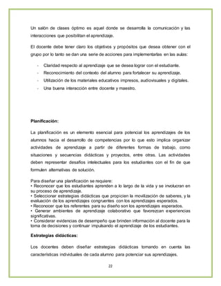 22
Un salón de clases óptimo es aquel donde se desarrolla la comunicación y las
interacciones que posibilitan el aprendizaje.
El docente debe tener claro los objetivos y propósitos que desea obtener con el
grupo por lo tanto se dan una serie de acciones para implementarlas en las aulas:
- Claridad respecto al aprendizaje que se desea lograr con el estudiante.
- Reconocimiento del contexto del alumno para fortalecer su aprendizaje.
- Utilización de los materiales educativos impresos, audiovisuales y digitales.
- Una buena interacción entre docente y maestro.
Planificación:
La planificación es un elemento esencial para potencial los aprendizajes de los
alumnos hacia el desarrollo de competencias por lo que esto implica organizar
actividades de aprendizaje a partir de diferentes formas de trabajo, como
situaciones y secuencias didácticas y proyectos, entre otras. Las actividades
deben representar desafíos intelectuales para los estudiantes con el fin de que
formulen alternativas de solución.
Para diseñar una planificación se requiere:
• Reconocer que los estudiantes aprenden a lo largo de la vida y se involucran en
su proceso de aprendizaje.
• Seleccionar estrategias didácticas que propicien la movilización de saberes, y la
evaluación de los aprendizajes congruentes con los aprendizajes esperados.
• Reconocer que los referentes para su diseño son los aprendizajes esperados.
• Generar ambientes de aprendizaje colaborativo que favorezcan experiencias
significativas.
• Considerar evidencias de desempeño que brinden información al docente para la
toma de decisiones y continuar impulsando el aprendizaje de los estudiantes.
Estrategias didácticas:
Los docentes deben diseñar estrategias didácticas tomando en cuenta las
características individuales de cada alumno para potenciar sus aprendizajes.
 