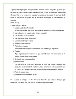 23
Algunas estrategias para trabajar con los alumnos son los proyectos grupales que
impliquen la participación de los alumnos durante todo el ciclo escolar, favorecerán
el desarrollo de la percepción espacio-temporal, del concepto de cambio, de la
toma de decisiones conjuntas en un ambiente de respeto y del desarrollo de
empatía.
(SEP, 2011)
Estrategias para realizar:
1) La búsqueda de información
- En mi propuesta si realizaron la búsqueda de información en otras fuentes.
2) La realización de experimentos (si es necesario)
3) Las visitas a sitios de interés
4) Las encuestas en la comunidad
5) La elaboración de modelos
6) Registro de actividades
7) Periódicos murales
- También realizaron periódicos murales con los trabajos expuestos.
8) Folletos
- Aquí organizaron la información que consideraron más importante o de
interés para el público en general.
9) Grabación de videos y audios
10)Exposiciones
- Los alumnos se mostraban nerviosos al tener que pasar a exponer sus
productos pero también lo realizaron. Aquí fomente los valores como lo son
la tolerancia y respeto hacia sus compañeros que se mostraban al frente.
11)Feria de las ciencias
12)Presentación oral frente al grupo
De acuerdo al enfoque de las Ciencias Naturales se propone trabajar por
proyectos, los cuales son: científicos, tecnológicos y ciudadanos.
 