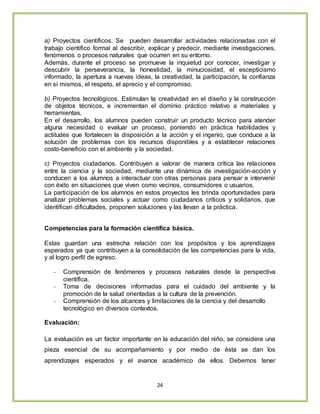 24
a) Proyectos científicos. Se pueden desarrollar actividades relacionadas con el
trabajo científico formal al describir, explicar y predecir, mediante investigaciones,
fenómenos o procesos naturales que ocurren en su entorno.
Además, durante el proceso se promueve la inquietud por conocer, investigar y
descubrir la perseverancia, la honestidad, la minuciosidad, el escepticismo
informado, la apertura a nuevas ideas, la creatividad, la participación, la confianza
en sí mismos, el respeto, el aprecio y el compromiso.
b) Proyectos tecnológicos. Estimulan la creatividad en el diseño y la construcción
de objetos técnicos, e incrementan el dominio práctico relativo a materiales y
herramientas.
En el desarrollo, los alumnos pueden construir un producto técnico para atender
alguna necesidad o evaluar un proceso, poniendo en práctica habilidades y
actitudes que fortalecen la disposición a la acción y el ingenio, que conduce a la
solución de problemas con los recursos disponibles y a establecer relaciones
costo-beneficio con el ambiente y la sociedad.
c) Proyectos ciudadanos. Contribuyen a valorar de manera crítica las relaciones
entre la ciencia y la sociedad, mediante una dinámica de investigación-acción y
conducen a los alumnos a interactuar con otras personas para pensar e intervenir
con éxito en situaciones que viven como vecinos, consumidores o usuarios.
La participación de los alumnos en estos proyectos les brinda oportunidades para
analizar problemas sociales y actuar como ciudadanos críticos y solidarios, que
identifican dificultades, proponen soluciones y las llevan a la práctica.
Competencias para la formación científica básica.
Estas guardan una estrecha relación con los propósitos y los aprendizajes
esperados ya que contribuyen a la consolidación de las competencias para la vida,
y al logro perfil de egreso.
- Comprensión de fenómenos y procesos naturales desde la perspectiva
científica.
- Toma de decisiones informadas para el cuidado del ambiente y la
promoción de la salud orientadas a la cultura de la prevención.
- Comprensión de los alcances y limitaciones de la ciencia y del desarrollo
tecnológico en diversos contextos.
Evaluación:
La evaluación es un factor importante en la educación del niño, se considera una
pieza esencial de su acompañamiento y por medio de ésta se dan los
aprendizajes esperados y el avance académico de ellos. Debemos tener
 