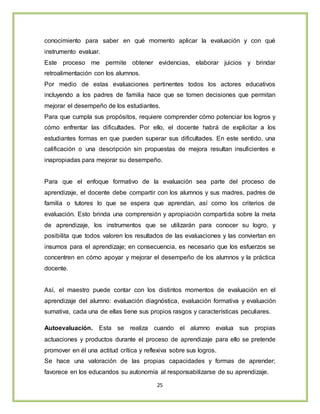 25
conocimiento para saber en qué momento aplicar la evaluación y con qué
instrumento evaluar.
Este proceso me permite obtener evidencias, elaborar juicios y brindar
retroalimentación con los alumnos.
Por medio de estas evaluaciones pertinentes todos los actores educativos
incluyendo a los padres de familia hace que se tomen decisiones que permitan
mejorar el desempeño de los estudiantes.
Para que cumpla sus propósitos, requiere comprender cómo potenciar los logros y
cómo enfrentar las dificultades. Por ello, el docente habrá de explicitar a los
estudiantes formas en que pueden superar sus dificultades. En este sentido, una
calificación o una descripción sin propuestas de mejora resultan insuficientes e
inapropiadas para mejorar su desempeño.
Para que el enfoque formativo de la evaluación sea parte del proceso de
aprendizaje, el docente debe compartir con los alumnos y sus madres, padres de
familia o tutores lo que se espera que aprendan, así como los criterios de
evaluación. Esto brinda una comprensión y apropiación compartida sobre la meta
de aprendizaje, los instrumentos que se utilizarán para conocer su logro, y
posibilita que todos valoren los resultados de las evaluaciones y las conviertan en
insumos para el aprendizaje; en consecuencia, es necesario que los esfuerzos se
concentren en cómo apoyar y mejorar el desempeño de los alumnos y la práctica
docente.
Así, el maestro puede contar con los distintos momentos de evaluación en el
aprendizaje del alumno: evaluación diagnóstica, evaluación formativa y evaluación
sumativa, cada una de ellas tiene sus propios rasgos y características peculiares.
Autoevaluación. Esta se realiza cuando el alumno evalua sus propias
actuaciones y productos durante el proceso de aprendizaje para ello se pretende
promover en él una actitud crítica y reflexiva sobre sus logros.
Se hace una valoración de las propias capacidades y formas de aprender;
favorece en los educandos su autonomía al responsabilizarse de su aprendizaje.
 