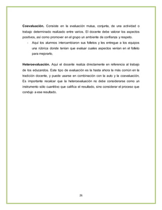 26
Coevaluación. Consiste en la evaluación mutua, conjunta, de una actividad o
trabajo determinado realizado entre varios. El docente debe valorar los aspectos
positivos, así como promover en el grupo un ambiente de confianza y respeto.
- Aquí los alumnos intercambiaron sus folletos y les entregue a los equipos
una rúbrica donde tenían que evaluar cuales aspectos venían en el folleto
para mejorarlo.
Heteroevaluación. Aquí el docente realiza directamente en referencia al trabajo
de los educandos. Este tipo de evaluación es la hasta ahora la más común en la
tradición docente, y puede usarse en combinación con la auto y la coevaluación,
Es importante recalcar que la heteroevaluación no debe considerarse como un
instrumento sólo cuantitivo que califica el resultado, sino considerar el proceso que
condujo a ese resultado.
 