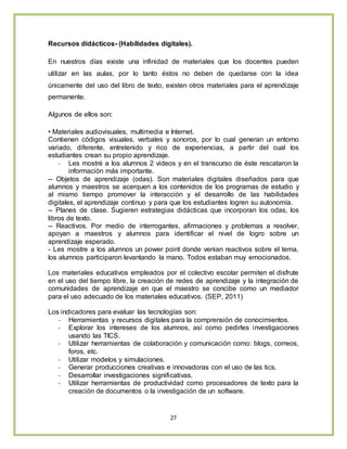 27
Recursos didácticos- (Habilidades digitales).
En nuestros días existe una infinidad de materiales que los docentes pueden
utilizar en las aulas, por lo tanto éstos no deben de quedarse con la idea
únicamente del uso del libro de texto, existen otros materiales para el aprendizaje
permanente.
Algunos de ellos son:
• Materiales audiovisuales, multimedia e Internet.
Contienen códigos visuales, verbales y sonoros, por lo cual generan un entorno
variado, diferente, entretenido y rico de experiencias, a partir del cual los
estudiantes crean su propio aprendizaje.
- Les mostré a los alumnos 2 videos y en el transcurso de éste rescataron la
información más importante.
-- Objetos de aprendizaje (odas). Son materiales digitales diseñados para que
alumnos y maestros se acerquen a los contenidos de los programas de estudio y
al mismo tiempo promover la interacción y el desarrollo de las habilidades
digitales, el aprendizaje continuo y para que los estudiantes logren su autonomía.
-- Planes de clase. Sugieren estrategias didácticas que incorporan los odas, los
libros de texto.
-- Reactivos. Por medio de interrogantes, afirmaciones y problemas a resolver,
apoyan a maestros y alumnos para identificar el nivel de logro sobre un
aprendizaje esperado.
- Les mostre a los alumnos un power point donde venian reactivos sobre el tema,
los alumnos participaron levantando la mano. Todos estaban muy emocionados.
Los materiales educativos empleados por el colectivo escolar permiten el disfrute
en el uso del tiempo libre, la creación de redes de aprendizaje y la integración de
comunidades de aprendizaje en que el maestro se concibe como un mediador
para el uso adecuado de los materiales educativos. (SEP, 2011)
Los indicadores para evaluar las tecnologías son:
- Herramientas y recursos digitales para la comprensión de conocimientos.
- Explorar los intereses de los alumnos, así como pedirles investigaciones
usando las TICS.
- Utilizar herramientas de colaboración y comunicación como: blogs, correos,
foros, etc.
- Utilizar modelos y simulaciones.
- Generar producciones creativas e innovadoras con el uso de las tics.
- Desarrollar investigaciones significativas.
- Utilizar herramientas de productividad como procesadores de texto para la
creación de documentos o la investigación de un software.
 