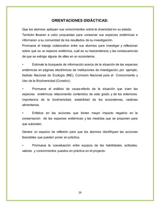 29
ORIENTACIONES DIDÁCTICAS:
Que los alumnos apliquen sus conocimientos sobre la diversidad en su estado.
También llevaran a cabo propuestas para conservar sus especies endémicas e
informaran a su comunidad de los resultados de su investigación.
Promueva el trabajo colaborativo entre sus alumnos para investigar y reflexionar
sobre qué es un especie endémica, cuál es su trascendencia y las consecuencias
de que se extinga alguna de ellas en un ecosistema.
• Estimule la búsqueda de información acerca de la situación de las especies
endémicas en páginas electrónicas de instituciones de investigación, por ejemplo,
Instituto Nacional de Ecología (INE), Comisión Nacional para el Conocimiento y
Uso de la Biodiversidad (Conabio).
• Promueva el análisis de causa-efecto de la situación que viven las
especies endémicas relacionando contenidos de este grado y de los anteriores:
importancia de la biodiversidad, estabilidad de los ecosistemas, cadenas
alimentarias.
• Enfatice en las acciones que tienen mayor impacto negativo en la
conservación de las especies endémicas y las medidas que se proponen para
que subsistan.
Genere un espacio de reflexión para que los alumnos identifiquen las acciones
favorables que pueden poner en práctica.
• Promueva la coevaluación entre equipos de las habilidades, actitudes,
valores y conocimientos puestos en práctica en el proyecto.
 