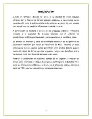 3
INTRODUCCIÓN
Durante mi formación docente he tenido la oportunidad de visitar escuelas
primarias con la finalidad de conocer aspectos cotidianos y experiencias que se
presentan ahí, como la práctica diaria de los docentes y a partir de esto rescatar
todo aquello que me pueda beneficiar para mi trabajo docente.
A continuación se mostrará el diseño de una propuesta didáctica innovadora
enfocada a la asignatura de Ciencias Naturales con el contenido las
características endémicas y las causas y consecuencias de la perdida de estas.
Se tomarán las fortalezas y áreas de oportunidad rescatadas de mis prácticas de
observación anteriores por medio de indicadores del INEE haciendo un arduo
análisis para conocer aquellos puntos que influyen en mi práctica docente que por
medio del trabajo de dichos aspectos se pueden mejorar para beneficiar tanto a
los alumnos como a mi desarrollo personal en las aulas.
También se presentarán los sustentos teóricos de los aspectos a mejorar. Se
tomará como referencia el enfoque de asignatura del Programa de Estudios 2011,
como las orientaciones didácticas. El diseño de la propuesta abarcas elementos
como las TICS, recursos innovadores y estrategias dinámicas.
 