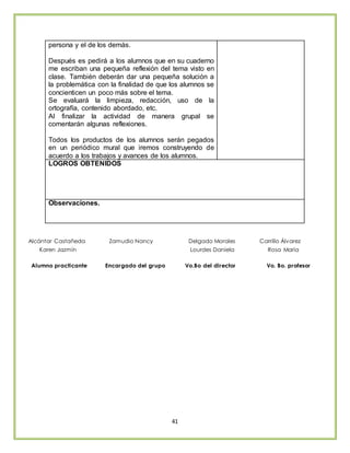 41
persona y el de los demás.
Después es pedirá a los alumnos que en su cuaderno
me escriban una pequeña reflexión del tema visto en
clase. También deberán dar una pequeña solución a
la problemática con la finalidad de que los alumnos se
concienticen un poco más sobre el tema.
Se evaluará la limpieza, redacción, uso de la
ortografía, contenido abordado, etc.
Al finalizar la actividad de manera grupal se
comentarán algunas reflexiones.
Todos los productos de los alumnos serán pegados
en un periódico mural que iremos construyendo de
acuerdo a los trabajos y avances de los alumnos.
LOGROS OBTENIDOS
Observaciones.
Alcántar Castañeda Zamudio Nancy Delgado Morales Carrillo Álvarez
Karen Jazmín Lourdes Daniela Rosa María
Alumno practicante Encargado del grupo Vo.Bo del director Vo. Bo. profesor
 