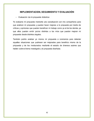 42
IMPLEMENTACION, SEGUIMIENTO Y EVALUACIÓN
- Evaluación de mi propuesta didáctica:
Yo evaluaría mí propuesta mediante una coevaluación con mis compañeros para
que analicen mi propuesta y puedan hacer mejoras a lo propuesto por medio de
críticas y opiniones que puedan beneficiar mi trabajo como yo el de los demás, ya
que ellos pueden emitir juicios distintos a los míos que puedan mejorar mi
propuesta desde distintos ángulos.
También podría analizar yo misma mi propuesta a conciencia para detectar
aquellas situaciones que pudiesen ser mejoradas para beneficio mismo de la
propuesta y de los involucrados mediante el estudio de diversos autores que
hablen sobre el tema investigado y la propuesta diseñada.
 