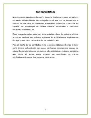 43
CONCLUSIONES
Nosotros como docentes en formación debemos diseñar propuestas innovadoras
en nuestro trabajo docente para trabajarlas en el aula con los alumnos con la
finalidad de que ellos las encuentren entretenidas y divertidas como a la vez
impulsar sus aprendizajes de manera diferente involucrando la comunidad
estudiantil, su contexto, etc.
Estas propuestas deben estar bien fundamentadas a base de sustentos teóricos,
ya que por medio de esto podemos argumentar las actividades que se plantean en
dicha propuesta como los instrumentos de evaluación, etc.
Para el diseño de las actividades de la secuencia didáctica debemos de tener
cierto dominio del contenido para poder planificarlas correctamente tratando de
adaptar las características de los alumnos a las actividades a realizar a su máximo
nivel donde el alumno pueda construir sus aprendizajes de manera
significativamente donde éste juegue un papel activo.
 