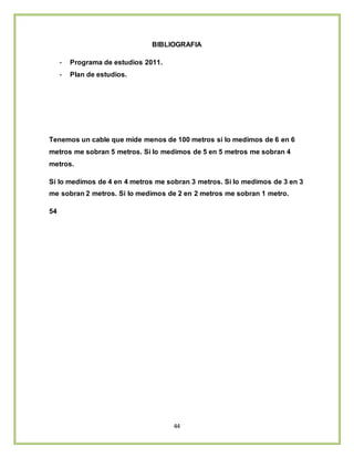 44
BIBLIOGRAFIA
- Programa de estudios 2011.
- Plan de estudios.
Tenemos un cable que mide menos de 100 metros si lo medimos de 6 en 6
metros me sobran 5 metros. Si lo medimos de 5 en 5 metros me sobran 4
metros.
Si lo medimos de 4 en 4 metros me sobran 3 metros. Si lo medimos de 3 en 3
me sobran 2 metros. Si lo medimos de 2 en 2 metros me sobran 1 metro.
54
 