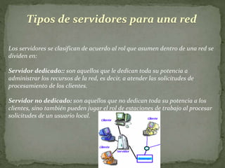 Tipos de servidores para una red
Los servidores se clasifican de acuerdo al rol que asumen dentro de una red se
dividen en:
Servidor dedicado:: son aquellos que le dedican toda su potencia a
administrar los recursos de la red, es decir, a atender las solicitudes de
procesamiento de los clientes.
Servidor no dedicado: son aquellos que no dedican toda su potencia a los
clientes, sino también pueden jugar el rol de estaciones de trabajo al procesar
solicitudes de un usuario local.
 