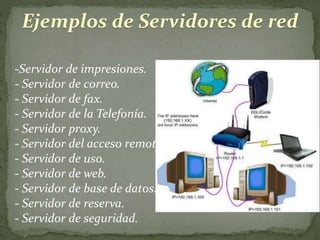Ejemplos de Servidores de red
-Servidor de impresiones.
- Servidor de correo.
- Servidor de fax.
- Servidor de la Telefonía.
- Servidor proxy.
- Servidor del acceso remoto (RAS).
- Servidor de uso.
- Servidor de web.
- Servidor de base de datos.
- Servidor de reserva.
- Servidor de seguridad.
 