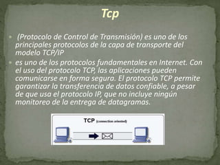 Tcp
 (Protocolo de Control de Transmisión) es uno de los
principales protocolos de la capa de transporte del
modelo TCP/IP
 es uno de los protocolos fundamentales en Internet. Con
el uso del protocolo TCP, las aplicaciones pueden
comunicarse en forma segura. El protocolo TCP permite
garantizar la transferencia de datos confiable, a pesar
de que usa el protocolo IP, que no incluye ningún
monitoreo de la entrega de datagramas.
 