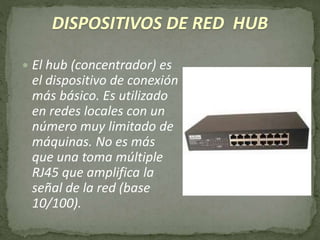 DISPOSITIVOS DE RED HUB
 El hub (concentrador) es
el dispositivo de conexión
más básico. Es utilizado
en redes locales con un
número muy limitado de
máquinas. No es más
que una toma múltiple
RJ45 que amplifica la
señal de la red (base
10/100).
 