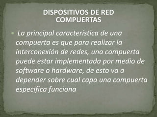 DISPOSITIVOS DE RED
COMPUERTAS
 La principal característica de una
compuerta es que para realizar la
interconexión de redes, una compuerta
puede estar implementada por medio de
software o hardware, de esto va a
depender sobre cual capa una compuerta
especifica funciona
 