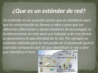Un estándar es un acuerdo común que se estableció para
que la comunicación se llevara a cabo y para que los
diferentes fabricantes o desarrolladores de tecnologías se
fundamentaran en esto para sus trabajos y de esta forma
se garantizara la operatividad de la red. Por ejemplo un
estándar definido para la red puede ser el protocolo Ipv4 el
cual esta compuesto por bit que identifican la red y otra
que identifica el host.
 