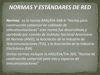 NORMAS Y ESTÁNDARES DE RED
Normas: es la norma ANSI/EIA-568-A “Norma para
construcción comercial de cableado de
telecomunicaciones” esta norma fue desarrollada y
aprobada por comités de instituto Nacional Americano
de Normas (ANSI), la Asociación de la Industria de
Telecomunicaciones (TIA), y la Asociación de la Industria
Electrónica (EIA)
Dichas normas incluyen la ANSI/EIA/TIA-569, “Norma de
construcción comercial para vías y espacios de
telecomunicaciones”
 