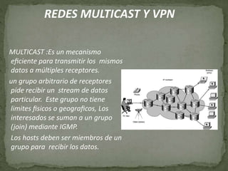 REDES MULTICAST Y VPN
MULTICAST :Es un mecanismo
eﬁciente para transmitir los mismos
datos a múltiples receptores.
un grupo arbitrario de receptores
pide recibir un stream de datos
particular. Este grupo no tiene
limites ﬁsicos o geograﬁcos, Los
interesados se suman a un grupo
(join) mediante IGMP.
Los hosts deben ser miembros de un
grupo para recibir los datos.
 