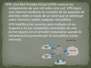 VPN: Una Red Privada Virtual (VPN) conecta los
componentes de una red sobre otra red. VPN logra
este objetivo mediante la conexión de los usuarios de
distintas redes a través de un túnel que se construye
sobre internet o sobre cualquier red pública.
VPN habilita a los usuarios para trabajar en sus
hogares o en sus compañías conectados de una
forma segura con el servidor corporativo usando la
infraestructura provista por la red pública (como
internet).
 