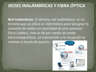 REDES INALÁMBRICAS Y FIBRA ÓPTICA
Red inalámbrica: El término red inalámbrica es un
término que se utiliza en informática para designar la
conexión de nodos sin necesidad de una conexión
física (cables), ésta se da por medio de ondas
electromagnéticas. La transmisión y la recepción se
realizan a través de puertos.
 