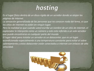 Es el lugar físico dentro de un disco rígido de un servidor donde se alojan las
páginas de internet
La sensación generalizada de las personas que no conocen nada del tema, es que
los sitios de internet no están en ningún lugar.
Pero la realidad es que cuando usted escribe un nombre de un sitio de internet, el
explorador lo interpreta como un número y este esta referido a un solo servidor
que puede encontrarse en cualquier parte del mundo
El lugar ideal para instalar un servidor es un datacenter, que es un lugar
acondicionado especialmente a una temperatura constante para evitar el sobre
calentamiento y estos datacenter están conectados a internet con enlaces de alta
velocidad.
 