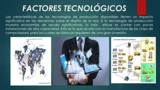 FACTORES TECNOLÓGICOS 
Las características de las tecnologías de producción disponibles tienen un impacto 
significativo en las decisiones sobre el diseño de la red. Si la tecnología de producción 
muestra economías de escala significativas, lo más eficaz es contar con pocas 
instalaciones de alta capacidad. Esto es lo que ocurre con la manufactura de los chips de 
computadora, para los cuales las fábricas requieren de una gran inversión. 
 