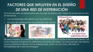 FACTORES QUE INFLUYEN EN EL DISEÑO 
DE UNA RED DE DISTRIBUCIÓN 
Al nivel más alto, el desempeño de una red de distribución debe ser evaluado en dos 
dimensiones. 
1. Las necesidades del cliente que se satisfacen 
2. El costo de satisfacer las necesidades del cliente 
De esta manera, la compañía debe evaluar el impacto sobre el servicio al cliente y el 
costo mientras compara las diferentes opciones de redes. Las necesidades del cliente 
que se satisfacen influyen en los ingresos que. junto con el costo, deciden la 
rentabilidad de la red de entregas. 
 