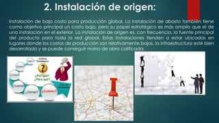 2. Instalación de origen: 
Instalación de bajo costo para producción global. La instalación de abasto también tiene 
como objetivo principal un costo bajo, pero su papel estratégico es más amplio que el de 
una instalación en el exterior. La instalación de origen es, con frecuencia, la fuente principal 
del producto para toda la red global. Estas instalaciones tienden a estar ubicadas en 
lugares donde los costos de producción son relativamente bajos, la infraestructura esté bien 
desarrollada y se puede conseguir mano de obra calificada. 
 
