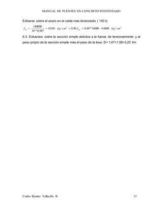 MANUAL DE PUENTES EN CONCRETO POSTENSADO
Carlos Ramiro Vallecilla B 11
Esfuerzo sobre el acero en el cable más tensionado ( 140 t):
22
/1440016000*90,090,0/14184
987,0*10
140000
cmkgfcmkgf pyps 
6.3. Esfuerzos sobre la sección simple debidos a la fuerza de tensionamiento y al
peso propio de la sección simple más el peso de la losa: D= 1,67+1,58=3,25 t/m
 