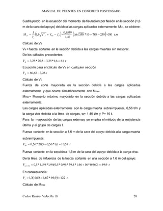 MANUAL DE PUENTES EN CONCRETO POSTENSADO
Carlos Ramiro Vallecilla B 20
Sustituyendo en la ecuación del momento de fisuración por flexión en la sección (1,6
m de la cara del apoyo) debido a las cargas aplicadas externamente Mcr , se obtiene:
    mtfff
Y
I
M dPec
t
cr .38123078810*3506,1
47,1
6539,0
´6,1 
Cálculo de Vd
Vd = fuerza cortante en la sección debida a las cargas muertas sin mayorar.
De los cálculos precedentes:
tVd 616,1*25,35,20*25,3 
Ecuación para el cálculo de Vd en cualquier sección
xVd 25,363,66 
Cálculo de Vi:
Fuerza de corte mayorada en la sección debida a las cargas aplicadas
externamente y que ocurre simultáneamente con Mmax.
Mmax= Momento máximo mayorado en la sección debido a las cargas aplicadas
externamente.
Las cargas aplicadas externamente son la carga muerta sobreimpuesta, 0,56 t/m y
la carga viva debida a la línea de cargas, w= 1,46 t/m y P= 16 t.
Para la mayoración de las cargas externas se emplea el método de la resistencia
última y el grupo de cargas I.
Fuerza cortante en la sección a 1,6 m de la cara del apoyo debida a la carga muerta
sobreimpuesta:
tVds 58,106,1*56,05,20*56,0 
Fuerza cortante en la sección a 1,6 m de la cara del apoyo debida a la carga viva.
De la línea de influencia de la fuerza cortante en una sección a 1,6 m del apoyo:
tV IL 9,49)960,0*1646,1*4,39*96,0*5,0(94,1*198,1*5,0)( 
En consecuencia:
  tVi 1229,49*67,158,103,1 
Cálculo de Mmax
 