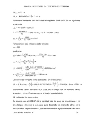 MANUAL DE PUENTES EN CONCRETO POSTENSADO
Carlos Ramiro Vallecilla B 34
mtM Il .495)( 
  mtMu .211649567,18013,1 
El momento resistente para secciones rectangulares viene dado por las siguientes
ecuaciones:
2
09,69987,0*70 cmAPs 
mdcmd P 10,21043,020,243,10
70
30*1540*7




00142,0
210*232
09,69

Pw
Ps
Ps
db
A

Para acero de baja relajación debe tomarse:
28,0P
Igualmente:
80,005,0*
70
280350
85,005,0*
70
280´
85,01 



 cf







 )
´
)((1
1 c
PuPP
PuPs
f
f
ff



2
/18393)
350
18900*00142,0
)(
80,0
28,0
(118900 cmkgfPs 






 cm
bf
fA
a
c
PsPs
41,18
232*350*85,0
18393*09,69
´85,0
La sección se comporta como rectangular. En consecuencia:
mtcmkg
a
dfAM PPsPsu .2296.229648264)
2
41,18
210(18393*09,6990,0)
2
( 











 
El momento último resistente Mu= 2296 t.m es mayor que el momento último
actuante 2116 t.m. En consecuencia el diseño es satisfactorio.
14. verificación del acero mínimo.
De acuerdo con el CCDSP-95, la cantidad total de acero de preesforzado y no
preesforzado debe ser la adecuada para desarrollar un momento último en la
sección crítica de por lo menos 1,2 veces el momento e agrietamiento M*cr.Es decir:
 