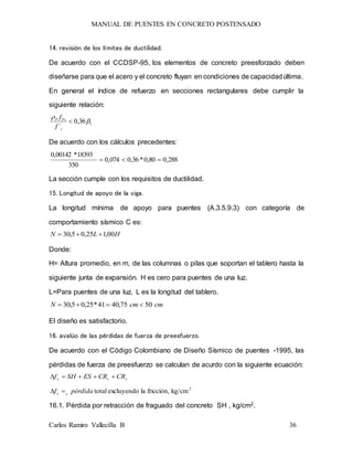 MANUAL DE PUENTES EN CONCRETO POSTENSADO
Carlos Ramiro Vallecilla B 36
14. revisión de los límites de ductilidad.
De acuerdo con el CCDSP-95, los elementos de concreto preesforzado deben
diseñarse para que el acero y el concreto fluyan en condiciones de capacidadúltima.
En general el índice de refuerzo en secciones rectangulares debe cumplir la
siguiente relación:
136,0
´



c
PsP
f
f
De acuerdo con los cálculos precedentes:
288,080,0*36,0074,0
350
18393*00142,0

La sección cumple con los requisitos de ductilidad.
15. Longitud de apoyo de la viga.
La longitud mínima de apoyo para puentes (A.3.5.9.3) con categoría de
comportamiento sísmico C es:
HLN 00,125,05,30 
Donde:
H= Altura promedio, en m, de las columnas o pilas que soportan el tablero hasta la
siguiente junta de expansión. H es cero para puentes de una luz.
L=Para puentes de una luz, L es la longitud del tablero.
cmcmN 5075,4041*25,05,30 
El diseño es satisfactorio.
16. avalúo de las pérdidas de fuerza de preesfuerzo.
De acuerdo con el Código Colombiano de Diseño Sísmico de puentes -1995, las
pérdidas de fuerza de preesfuerzo se calculan de acurdo con la siguiente ecuación:
scs CRCRESSHf 
2
kg/cmfricción,laexcluyendototalpérdidaf ss 
16.1. Pérdida por retracción de fraguado del concreto SH , kg/cm2.
 