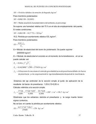 MANUAL DE PUENTES EN CONCRETO POSTENSADO
Carlos Ramiro Vallecilla B 37
2
kg/cmfraguado,deretraciónlaadebidasPérdidasSH 
Para miembros postensados:
)5,101190(80,0 RHSH 
porcentajeenambiente,delrelativahumedadladeanualMediaRH
Se supone una humedad relativa del 75 % en el sitio de emplazamiento del puente.
En estas condiciones:
2
322)75*5,101190(80,0 kgcSH 
16.2. Pérdida por acortamiento elástico ES, kg/cm2.
Para miembros postensados:
ci
cirs
E
fE
ES
5,0

Es= Módulo de elasticidad del acero de postensado. Se puede suponer
2000000 kg/cm2.
Eci = Modulo de elasticidad el concreto en el momento de la transferencia , el cul se
puede calcular así:
iccci fwE ´)(14,0 5,1

25,1
/275438280)2400(14,0 cmkgEci 
ncia.transfereladedespuésenteinmediatamvigalademuertacargalaayopreesfuerzde
fuerzalaadebidoopreesfuerzdeacerodelgravedaddecentroelenconcretoelensfuerzoEfcir 
Distancia del eje centroidal de la sección simple al punto de aplicación de la
resultante de fuerza de preesfuerzo: 1,05-0,10=0,95 m
Cálculos referidos a la sección simple.
22
2
/7,158/1587
3456,0
95,0*351
3456,0
95,0*126*5
695,0
126*5
cmkgmtfcir 
Obsérvese que los esfuerzos debidos al preesfuerzo y la carga muerta tienen
signos contrarios.
No se tuvo en cuenta la pérdida por acortamiento elástico
2
6
/576
275438
7,158*10*2*5,0
cmkgES 
 