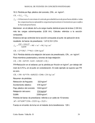 MANUAL DE PUENTES EN CONCRETO POSTENSADO
Carlos Ramiro Vallecilla B 38
16.3. Pérdida por flujo plástico del concreto, CRc , en kg/cm2.
cdscirc ffCR 712 
o.preesfuerzdefuerzala
aplicasequeenmomentoelenpresentemuertacargalaoexceptuandmuertascargaslas
todasadebidoopreesfuerzdeacerodelgravedaddecentroelenconcretoelensfuerzoEfcds 
Intervienen en el cálculo de fcds la carga muerta debida al peso de la losa (1,58 t/m)
más las cargas sobreimpuestas (0,56 t/m). Cálculos referidos a la sección
compuesta.
Distancia del eje centroidal de la sección compuesta al punto de aplicación de la
resultante de fuerza de preesfuerzo: 1,47-0,10=1,37m
22
/3,94/943
6539,0
37,1)118332(
cmkgmtfcds 


2
12443,94*77,158*12 kgcmCRc 
16.4. Pérdida debida a la relajación del acero de preesforzado, CRs , en kg/cm2.
Para miembros postensados y torones de baja relajación:
)(05,01,007,0350 cs CRSHESFRCR 
FR=Reducción en el esfuerzo por la pérdida por fricción en kg/cm2, por debajo del
nivel de 0,70 fpu en el punto en consideración. En este ejemplo se supone que FR
es cero.
2
/214)1244322(05,0576*1,0350 cmkgCRs 
Resumen de pérdidas.
Retracción de fraguado: 322 kg/cm2
Acortamiento elástico: 576 kg/cm2
Flujo plástico del concreto: 1244 kg/cm2
Relajación del acero: 214 kg/cm2
SUMA 2356 kg/cm2.
Pérdida de fuerza de preesfuerzo referida a un cable de 10 torones:
tkgP 25,23232532356*987,0*10 
Fuerza en el centro de la luz en el instante de la transferencia: 126 t.
 