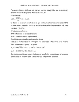 MANUAL DE PUENTES EN CONCRETO POSTENSADO
Carlos Ramiro Vallecilla B 39
Fuerza en el centro de la luz una vez han ocurrido las pérdidas que se presentan
durante la vida útil del puente: 126-23,25 =102,75 t
En porcentaje:
%45,18100*
126
25,23
% P
El diseño se considera satisfactorio ya que existe una diferencia de tan sólo el 3,45
% entre el valor supuesto (15 %) de las pérdidas de fuerza de preesfuerzo y el valor
calculado (18,45%).
17. cálculo de deflexiones
17.1 deflexiones en la sección simple.
17.1.1 Deflexión debida al preesfuerzo
Coeficiente de rigidez EcIc de la sección simple
Módulo de elasticidad del concreto para una resistencia del concreto, en el instante
de la transferencia, igual a 315 kg/cm2.
22
/2218520/22185231512500 mtcmkgEc 
2
.7667243456,0*2218520 mtIE cc 
Constantes que intervienen en el cálculo de la deflexión producida por la fuerza de
preesfuerzo en el centro de la luz de una viga simplemente apoyada.
 