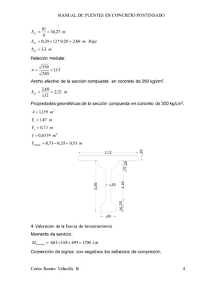 MANUAL DE PUENTES EN CONCRETO POSTENSADO
Carlos Ramiro Vallecilla B 4
mb
Rigemb
mb
ef
ef
ef
3,3
.60,220,0*1220,0
25,10
4
41



Relación modular.
12,1
280
350
n
Ancho efectivo de la sección compuesta en concreto de 350 kg/cm2.
mbef 32,2
12,1
60,2

Propiedades geométricas de la sección compuesta en concreto de 350 kg/cm2.
mY
mI
mY
mY
mA
simple
s
i
53,020,073,0
6539,0
73,0
47,1
159,1
4
2





,20,15
1,20
,25,20
,20
,60
2,00
2,32
,20
4. Valoración de la fuerza de tensionamiento
Momento de servicio:
mtMservicio .1296495118683 
Convención de signos: son negativos los esfuerzos de compresión.
 