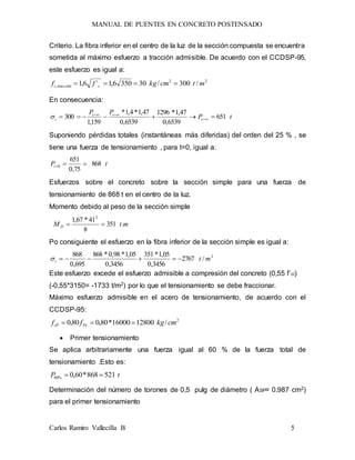 MANUAL DE PUENTES EN CONCRETO POSTENSADO
Carlos Ramiro Vallecilla B 5
Criterio. La fibra inferior en el centro de la luz de la sección compuesta se encuentra
sometida al máximo esfuerzo a tracción admisible. De acuerdo con el CCDSP-95,
este esfuerzo es igual a:
22
, /300/303506,1´6,1 mtcmkgff ctracciónc 
En consecuencia:
tP
PP
t
tt
i 651
6539,0
47,1*1296
6539,0
47,1*4,1*
159,1
300  


Suponiendo pérdidas totales (instantáneas más diferidas) del orden del 25 % , se
tiene una fuerza de tensionamiento , para t=0, igual a:
tPt 868
75,0
651
0 
Esfuerzos sobre el concreto sobre la sección simple para una fuerza de
tensionamiento de 868 t en el centro de la luz.
Momento debido al peso de la sección simple
mtM D .351
8
41*67,1 2

Po consiguiente el esfuerzo en la fibra inferior de la sección simple es igual a:
2
/2767
3456,0
05,1*351
3456,0
05,1*98,0*868
695,0
868
mti 
Este esfuerzo excede el esfuerzo admisible a compresión del concreto (0,55 f´ci)
(-0,55*3150= -1733 t/m2) por lo que el tensionamiento se debe fraccionar.
Máximo esfuerzo admisible en el acero de tensionamiento, de acuerdo con el
CCDSP-95:
2
/1280016000*80,080,0 cmkgff PysP 
 Primer tensionamiento
Se aplica arbitrariamente una fuerza igual al 60 % de la fuerza total de
tensionamiento .Esto es:
tP 521868*60,0%60 
Determinación del número de torones de 0,5 pulg de diámetro ( ASP= 0,987 cm2)
para el primer tensionamiento
 