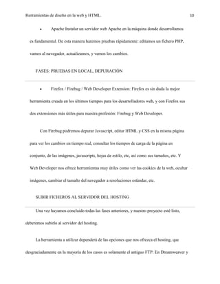 Herramientas de diseño en la web y HTML.                                                       10


              Apache Instalar un servidor web Apache en la máquina donde desarrollamos

  es fundamental. De esta manera haremos pruebas rápidamente: editamos un fichero PHP,

  vamos al navegador, actualizamos, y vemos los cambios.



     FASES: PRUEBAS EN LOCAL, DEPURACIÓN



              Firefox / Firebug / Web Developer Extension: Firefox es sin duda la mejor

  herramienta creada en los últimos tiempos para los desarrolladores web, y con Firefox sus

  dos extensiones más útiles para nuestra profesión: Firebug y Web Developer.



        Con Firebug podremos depurar Javascript, editar HTML y CSS en la misma página

  para ver los cambios en tiempo real, consultar los tiempos de carga de la página en

  conjunto, de las imágenes, javascripts, hojas de estilo, etc, así como sus tamaños, etc. Y

  Web Developer nos ofrece herramientas muy útiles como ver las cookies de la web, ocultar

  imágenes, cambiar el tamaño del navegador a resoluciones estándar, etc.


     SUBIR FICHEROS AL SERVIDOR DEL HOSTING


     Una vez hayamos concluido todas las fases anteriores, y nuestro proyecto esté listo,

deberemos subirlo al servidor del hosting.


     La herramienta a utilizar dependerá de las opciones que nos ofrezca el hosting, que

desgraciadamente en la mayoría de los casos es solamente el antiguo FTP. En Dreamweaver y
 