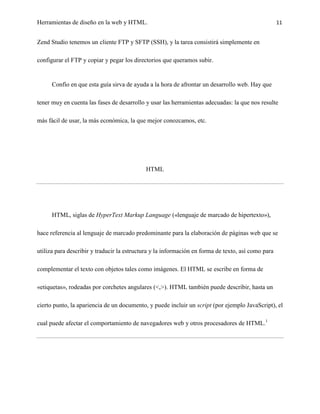 Herramientas de diseño en la web y HTML.                                                            11


Zend Studio tenemos un cliente FTP y SFTP (SSH), y la tarea consistirá simplemente en

configurar el FTP y copiar y pegar los directorios que queramos subir.


      Confío en que esta guía sirva de ayuda a la hora de afrontar un desarrollo web. Hay que

tener muy en cuenta las fases de desarrollo y usar las herramientas adecuadas: la que nos resulte

más fácil de usar, la más económica, la que mejor conozcamos, etc.




                                            HTML




      HTML, siglas de HyperText Markup Language («lenguaje de marcado de hipertexto»),

hace referencia al lenguaje de marcado predominante para la elaboración de páginas web que se

utiliza para describir y traducir la estructura y la información en forma de texto, así como para

complementar el texto con objetos tales como imágenes. El HTML se escribe en forma de

«etiquetas», rodeadas por corchetes angulares (<,>). HTML también puede describir, hasta un

cierto punto, la apariencia de un documento, y puede incluir un script (por ejemplo JavaScript), el

cual puede afectar el comportamiento de navegadores web y otros procesadores de HTML.1
 