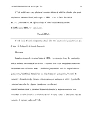 Herramientas de diseño en la web y HTML.                                                            12


      HTML también sirve para referirse al contenido del tipo de MIME text/html o todavía más

ampliamente como un término genérico para el HTML, ya sea en forma descendida

del XML (como XHTML 1.0 y posteriores) o en forma descendida directamente

de SGML (como HTML 4.01 y anteriores).


                                     Marcado HTML


      HTML consta de varios componentes vitales, entre ellos los elementos y sus atributos, tipos

de data y la declaración de tipo de documento.


      Elementos


      Los elementos son la estructura básica de HTML. Los elementos tienen dos propiedades

básicas: atributos y contenido. Cada atributo y contenido tiene ciertas restricciones para que se

considere válido al documento HTML. Un elemento generalmente tiene una etiqueta de inicio

(por ejemplo, <nombre-de-elemento>) y una etiqueta de cierre (por ejemplo, </nombre-de-

elemento>). Los atributos del elemento están contenidos en la etiqueta de inicio y el contenido

está ubicado entre las dos etiquetas (por ejemplo, <nombre-de-

elemento atributo="valor">Contenido</nombre-de-elemento>). Algunos elementos, tales

como <br>, no tienen contenido ni llevan una etiqueta de cierre. Debajo se listan varios tipos de

elementos de marcado usados en HTML.
 