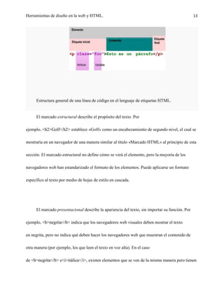 Herramientas de diseño en la web y HTML.                                                         13




      Estructura general de una línea de código en el lenguaje de etiquetas HTML.


      El marcado estructural describe el propósito del texto. Por

ejemplo, <h2>Golf</h2> establece «Golf» como un encabezamiento de segundo nivel, el cual se

mostraría en un navegador de una manera similar al título «Marcado HTML» al principio de esta

sección. El marcado estructural no define cómo se verá el elemento, pero la mayoría de los

navegadores web han estandarizado el formato de los elementos. Puede aplicarse un formato

específico al texto por medio de hojas de estilo en cascada.




      El marcado presentacional describe la apariencia del texto, sin importar su función. Por

ejemplo, <b>negrita</b> indica que los navegadores web visuales deben mostrar el texto

en negrita, pero no indica qué deben hacer los navegadores web que muestran el contenido de

otra manera (por ejemplo, los que leen el texto en voz alta). En el caso

de <b>negrita</b> e<i>itálica</i>, existen elementos que se ven de la misma manera pero tienen
 