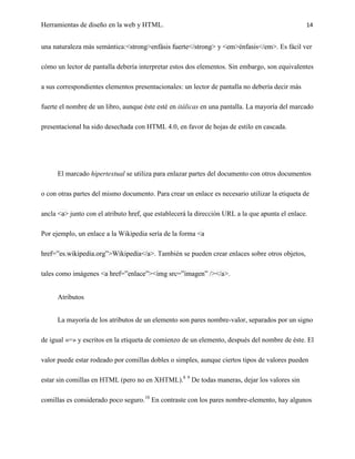 Herramientas de diseño en la web y HTML.                                                        14


una naturaleza más semántica:<strong>enfásis fuerte</strong> y <em>énfasis</em>. Es fácil ver

cómo un lector de pantalla debería interpretar estos dos elementos. Sin embargo, son equivalentes

a sus correspondientes elementos presentacionales: un lector de pantalla no debería decir más

fuerte el nombre de un libro, aunque éste esté en itálicas en una pantalla. La mayoría del marcado

presentacional ha sido desechada con HTML 4.0, en favor de hojas de estilo en cascada.




     El marcado hipertextual se utiliza para enlazar partes del documento con otros documentos

o con otras partes del mismo documento. Para crear un enlace es necesario utilizar la etiqueta de

ancla <a> junto con el atributo href, que establecerá la dirección URL a la que apunta el enlace.

Por ejemplo, un enlace a la Wikipedia sería de la forma <a

href=”es.wikipedia.org”>Wikipedia</a>. También se pueden crear enlaces sobre otros objetos,

tales como imágenes <a href=”enlace”><img src=”imagen” /></a>.


     Atributos


     La mayoría de los atributos de un elemento son pares nombre-valor, separados por un signo

de igual «=» y escritos en la etiqueta de comienzo de un elemento, después del nombre de éste. El

valor puede estar rodeado por comillas dobles o simples, aunque ciertos tipos de valores pueden

estar sin comillas en HTML (pero no en XHTML).8 9 De todas maneras, dejar los valores sin

comillas es considerado poco seguro.10 En contraste con los pares nombre-elemento, hay algunos
 
